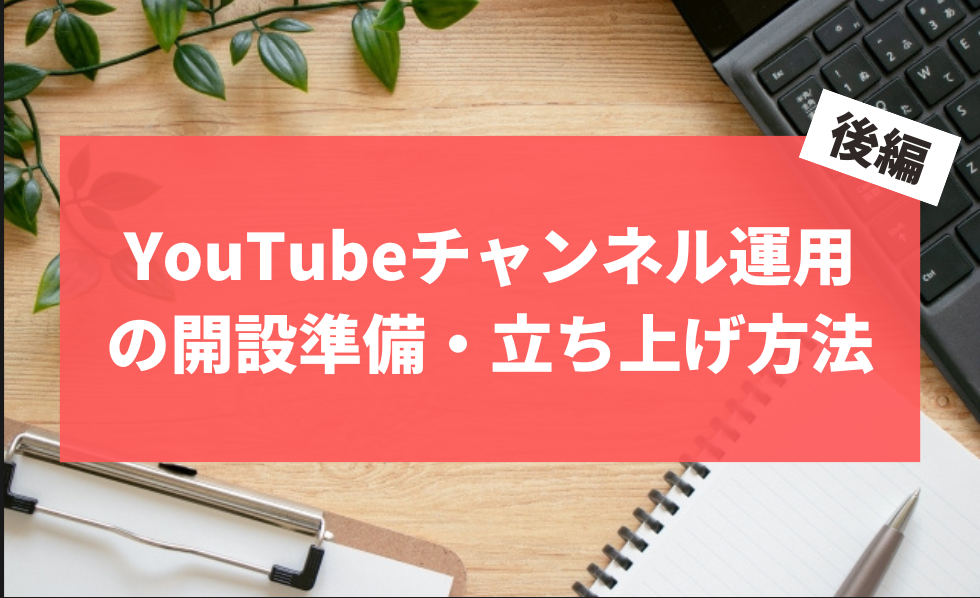 YouTubeチャンネル運用の開設準備・立ち上げ方法 後編