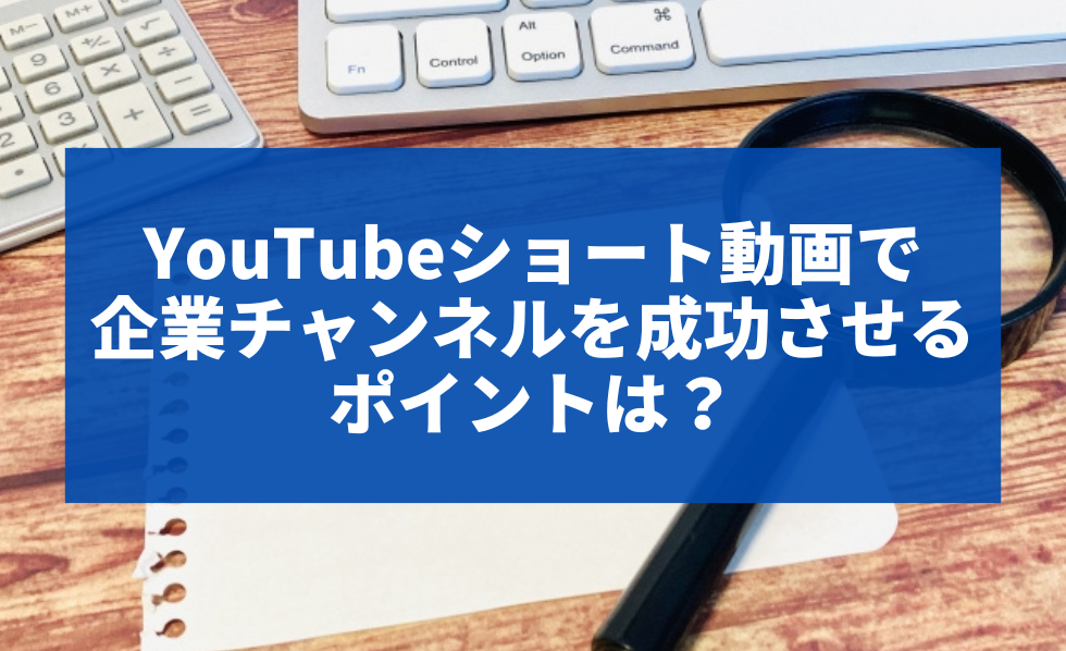YouTubeショート動画で企業チャンネルを成功させるポイントは？